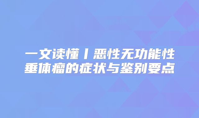 一文读懂丨恶性无功能性垂体瘤的症状与鉴别要点