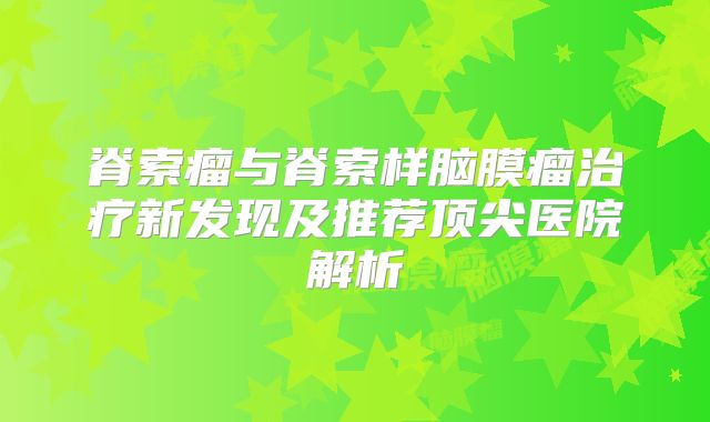 脊索瘤与脊索样脑膜瘤治疗新发现及推荐顶尖医院解析