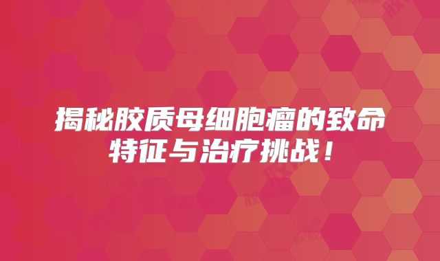 揭秘胶质母细胞瘤的致命特征与治疗挑战！