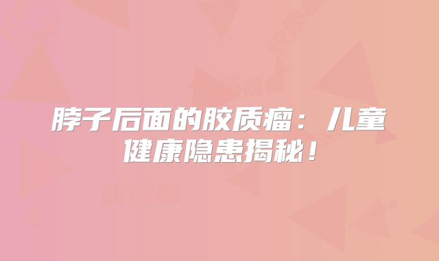 脖子后面的胶质瘤：儿童健康隐患揭秘！