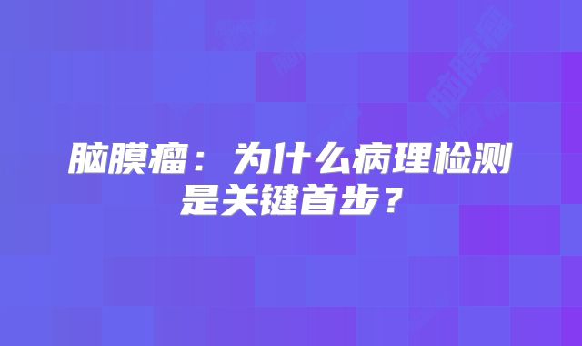 脑膜瘤：为什么病理检测是关键首步？