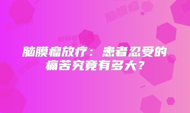 脑膜瘤放疗：患者忍受的痛苦究竟有多大？