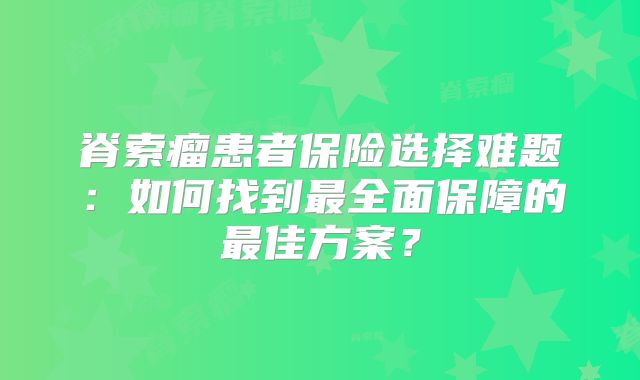 脊索瘤患者保险选择难题：如何找到最全面保障的最佳方案？