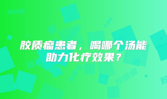 胶质瘤患者，喝哪个汤能助力化疗效果？