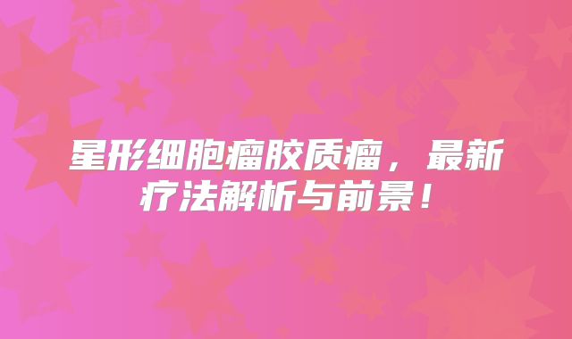 星形细胞瘤胶质瘤，最新疗法解析与前景！