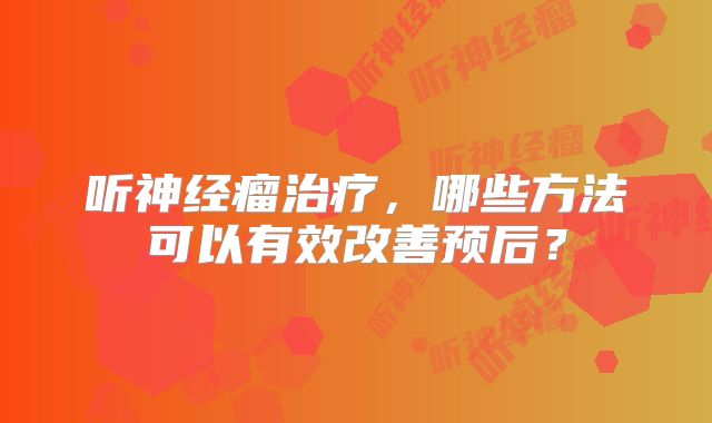 听神经瘤治疗，哪些方法可以有效改善预后？