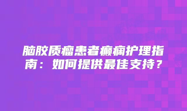 脑胶质瘤患者癫痫护理指南：如何提供最佳支持？