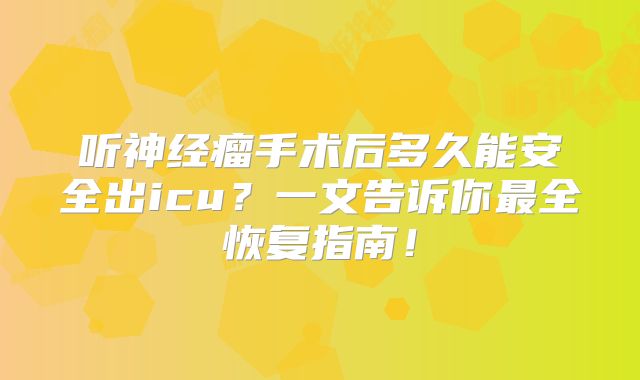 听神经瘤手术后多久能安全出icu？一文告诉你最全恢复指南！