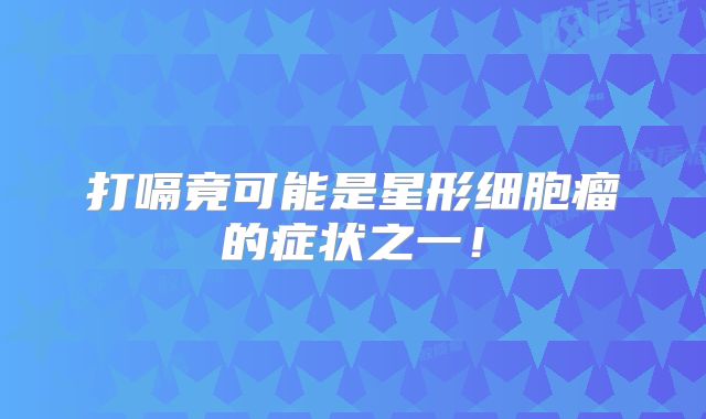 打嗝竟可能是星形细胞瘤的症状之一！