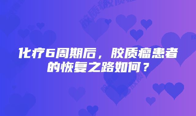 化疗6周期后，胶质瘤患者的恢复之路如何？