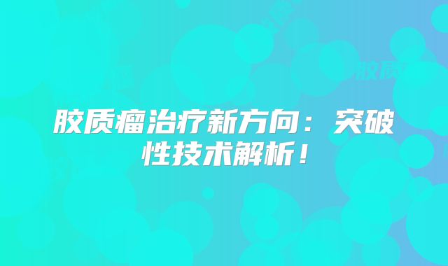 胶质瘤治疗新方向：突破性技术解析！