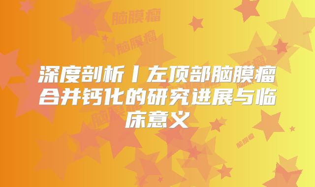 深度剖析丨左顶部脑膜瘤合并钙化的研究进展与临床意义