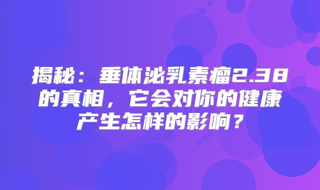 揭秘：垂体泌乳素瘤2.38的真相，它会对你的健康产生怎样的影响？