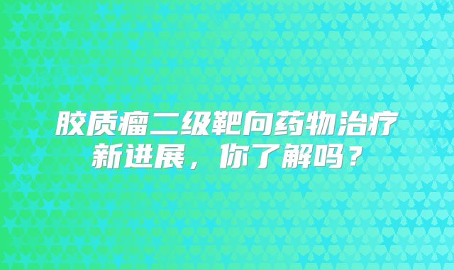 胶质瘤二级靶向药物治疗新进展，你了解吗？