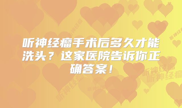 听神经瘤手术后多久才能洗头？这家医院告诉你正确答案！