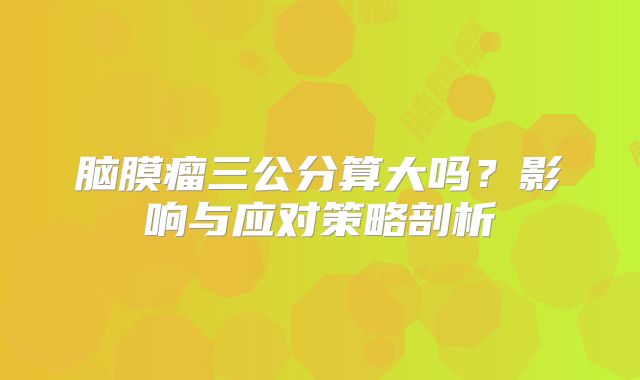 脑膜瘤三公分算大吗？影响与应对策略剖析