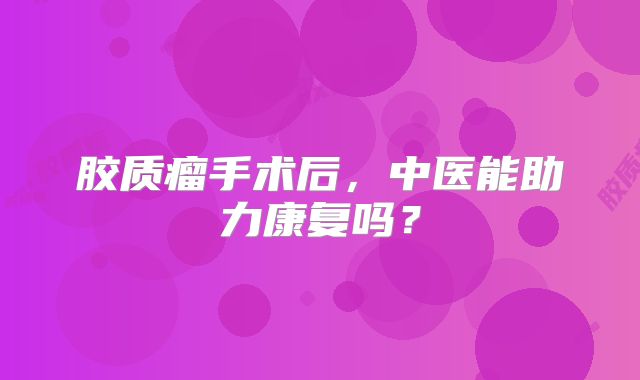 胶质瘤手术后，中医能助力康复吗？