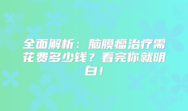 全面解析：脑膜瘤治疗需花费多少钱？看完你就明白！