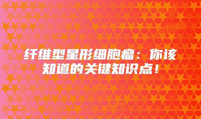 纤维型星形细胞瘤：你该知道的关键知识点！