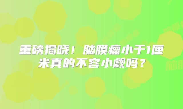 重磅揭晓！脑膜瘤小于1厘米真的不容小觑吗？