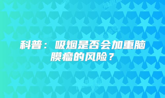 科普：吸烟是否会加重脑膜瘤的风险？