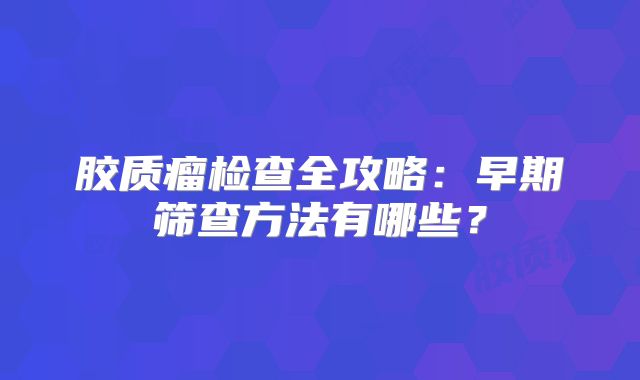 胶质瘤检查全攻略：早期筛查方法有哪些？