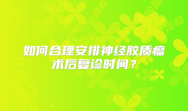 如何合理安排神经胶质瘤术后复诊时间？