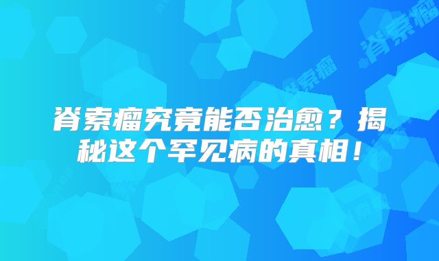 脊索瘤究竟能否治愈？揭秘这个罕见病的真相！