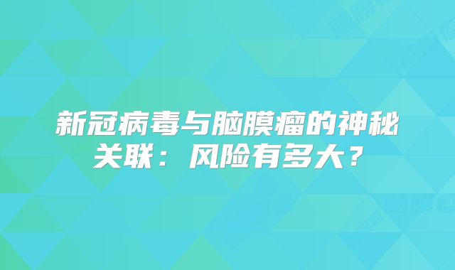 新冠病毒与脑膜瘤的神秘关联：风险有多大？