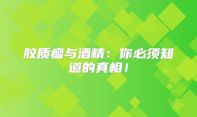 胶质瘤与酒精：你必须知道的真相！
