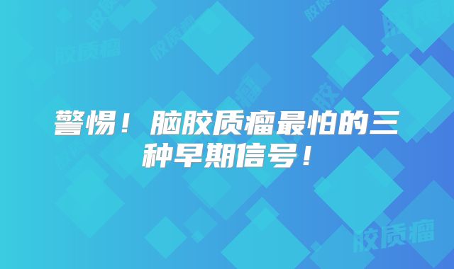 警惕！脑胶质瘤最怕的三种早期信号！