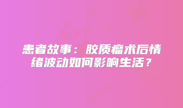 患者故事：胶质瘤术后情绪波动如何影响生活？