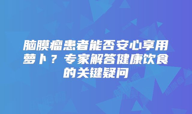 脑膜瘤患者能否安心享用萝卜？专家解答健康饮食的关键疑问