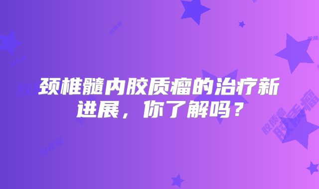 颈椎髓内胶质瘤的治疗新进展，你了解吗？