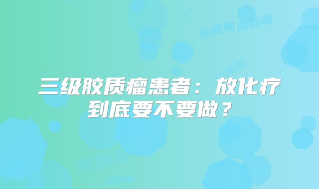 三级胶质瘤患者：放化疗到底要不要做？