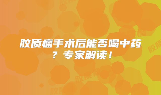 胶质瘤手术后能否喝中药？专家解读！