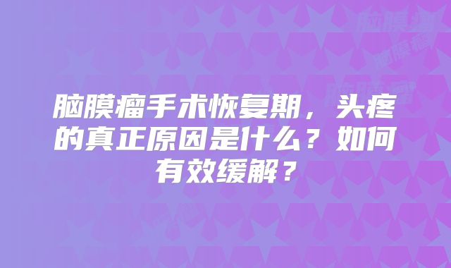 脑膜瘤手术恢复期，头疼的真正原因是什么？如何有效缓解？