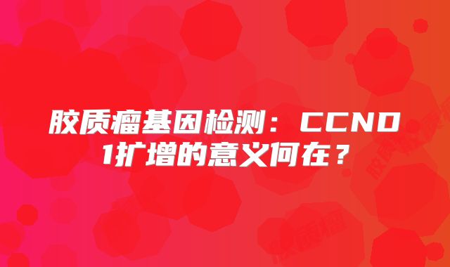 胶质瘤基因检测：CCND1扩增的意义何在？