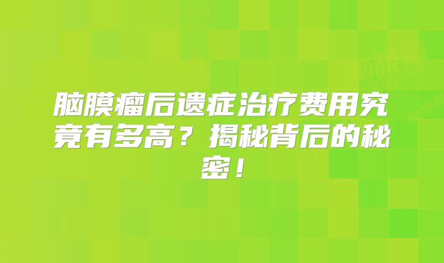 脑膜瘤后遗症治疗费用究竟有多高？揭秘背后的秘密！