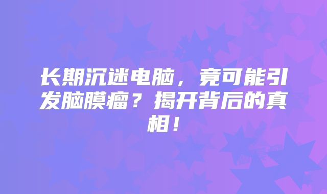 长期沉迷电脑，竟可能引发脑膜瘤？揭开背后的真相！