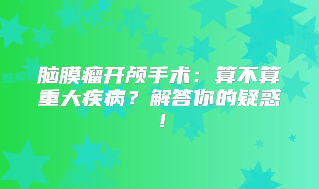 脑膜瘤开颅手术：算不算重大疾病？解答你的疑惑！
