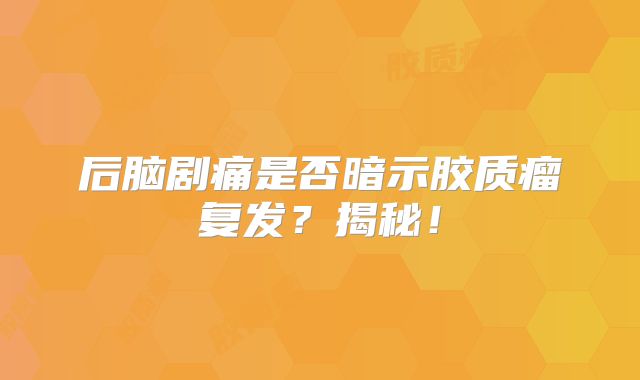 后脑剧痛是否暗示胶质瘤复发？揭秘！