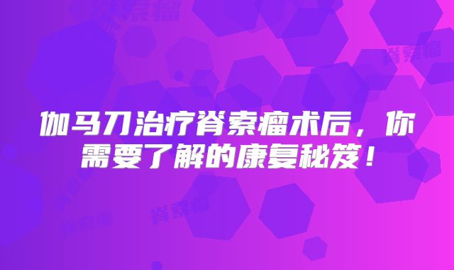 伽马刀治疗脊索瘤术后，你需要了解的康复秘笈！