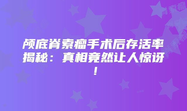 颅底脊索瘤手术后存活率揭秘：真相竟然让人惊讶！