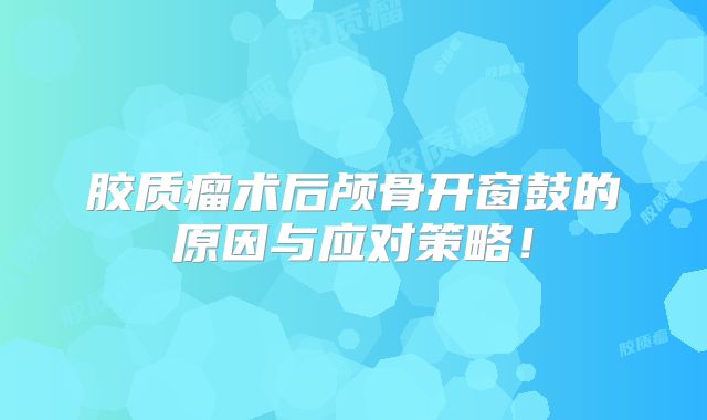 胶质瘤术后颅骨开窗鼓的原因与应对策略！