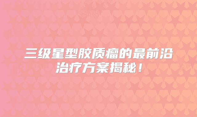 三级星型胶质瘤的最前沿治疗方案揭秘！