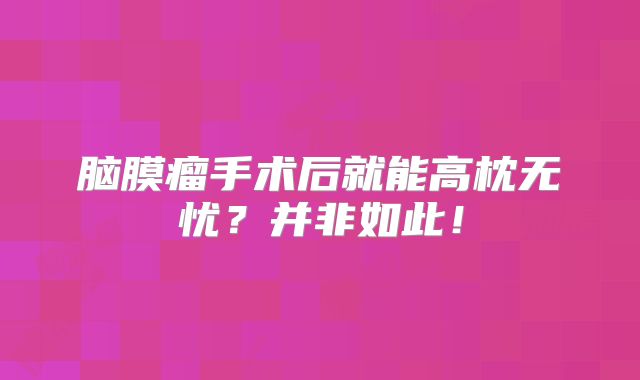 脑膜瘤手术后就能高枕无忧？并非如此！