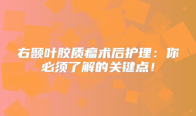 右颞叶胶质瘤术后护理：你必须了解的关键点！