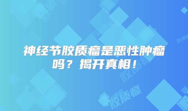 神经节胶质瘤是恶性肿瘤吗？揭开真相！