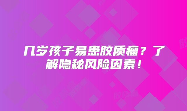几岁孩子易患胶质瘤？了解隐秘风险因素！